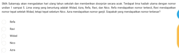 SMA Sukamaju akan mengadakan hari ulang tahun sekolah dan memberikan doorprize secara acak. Terdapat lima hadiah utama dengan nomon
undian 1 sampai 5. Lima orang yang beruntung adalah Widad, Azra, Refa, Ravi, dan Nico. Refa mendapatkan nomor terkecil, Ravi mendapatkan
nomor tepat setelah Widad, tetapi tepat sebelum Nico. Azra mendapatkan nomor ganjil. Siapakah yang mendapatkan nomor terbesar?
Refa
Ravi
Widad
Nico
Azra