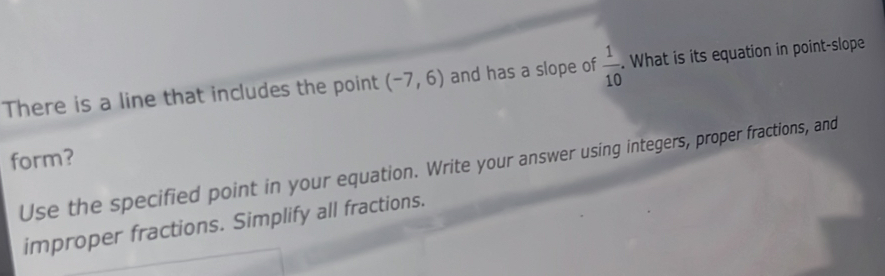 There is a line that includes the point (-7,6) and has a slope of  1/10 . What is its equation in point-slope 
form? 
Use the specified point in your equation. Write your answer using integers, proper fractions, and 
improper fractions. Simplify all fractions.