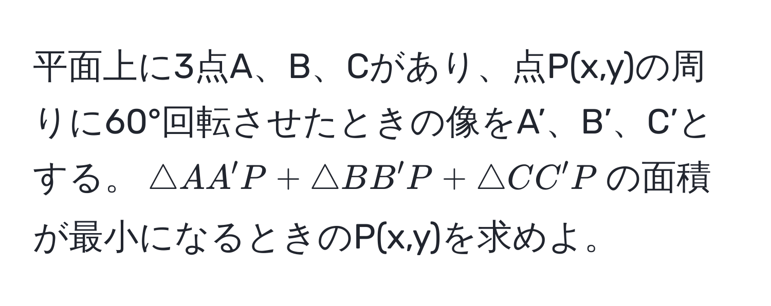 平面上に3点A、B、Cがあり、点P(x,y)の周りに60°回転させたときの像をA’、B’、C’とする。$△ AA'P + △ BB'P + △ CC'P$の面積が最小になるときのP(x,y)を求めよ。