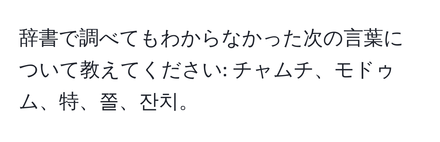 辞書で調べてもわからなかった次の言葉について教えてください: チャムチ、モドゥム、特、쫄、잔치。