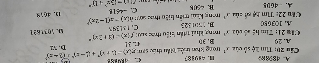 A. 489889 B. 489887 C. -489888
Câu 20: Tìm hệ số của x^7 trong khai triển biểu thức sau: g(x)=(1+x)^7+(1-x)^8+(2+x)^9
A. 29 B. 30 C. 31 D. 32
Câu 21: Tìm hệ số của x^7 trong khai triển biểu thức sau: f(x)=(3+2x)^10
A. 103680 B. 1301323 C. 131393 D. 1031831
Câu 22: Tìm hệ số của x^7 trong khai triển biểu thức sau: h(x)=x(1-2x)^9
A. -4608 B. 4608 C. -4618 D. 4618
f(x)=(3x^2+1)^10