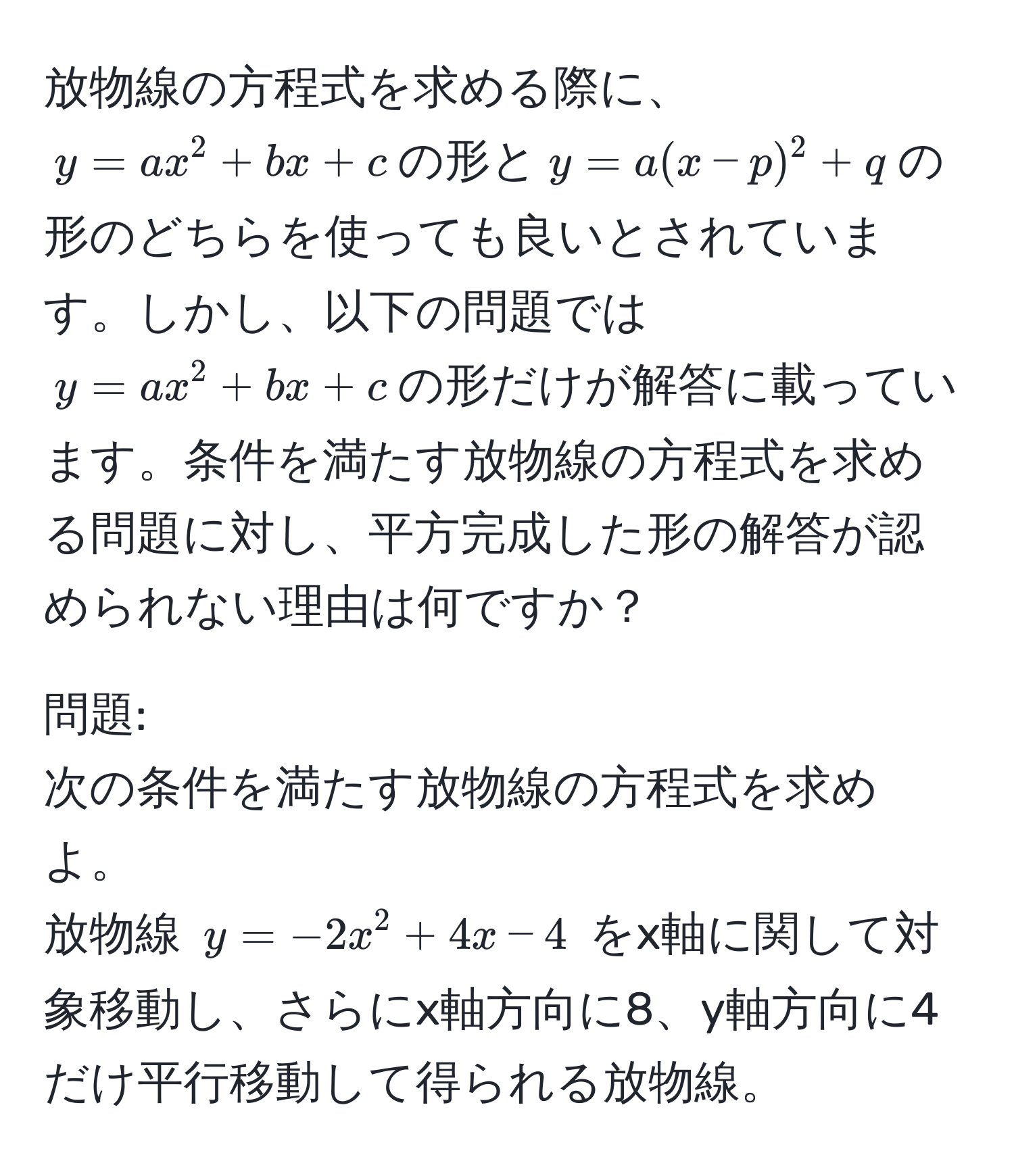 放物線の方程式を求める際に、$y=ax^2+bx+c$の形と$y=a(x-p)^2+q$の形のどちらを使っても良いとされています。しかし、以下の問題では$y=ax^2+bx+c$の形だけが解答に載っています。条件を満たす放物線の方程式を求める問題に対し、平方完成した形の解答が認められない理由は何ですか？

問題:
次の条件を満たす放物線の方程式を求めよ。
放物線 $y=-2x^2+4x-4$ をx軸に関して対象移動し、さらにx軸方向に8、y軸方向に4だけ平行移動して得られる放物線。