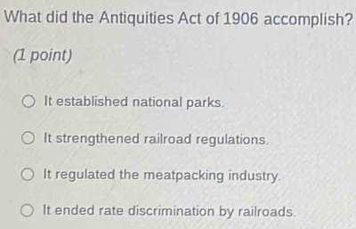 What did the Antiquities Act of 1906 accomplish?
(1 point)
It established national parks.
It strengthened railroad regulations.
It regulated the meatpacking industry.
It ended rate discrimination by railroads.