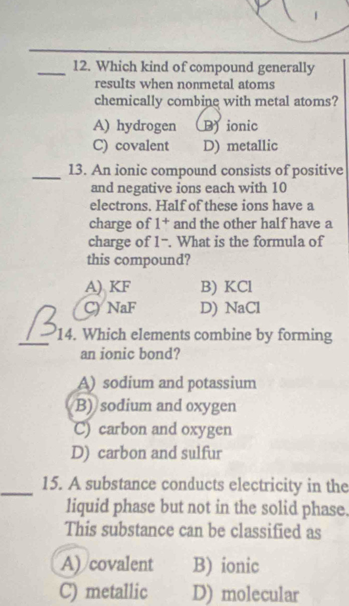 Which kind of compound generally
results when nonmetal atoms
chemically combine with metal atoms?
A) hydrogen D ionic
C) covalent D) metallic
_13. An ionic compound consists of positive
and negative ions each with 10
electrons. Half of these ions have a
charge of 1^+ and the other half have a
charge of What is the formula of 1 
this compound?
A) KF B) KCl
C) NaF D) NaCl
_
14. Which elements combine by forming
an ionic bond?
A) sodium and potassium
B) sodium and oxygen
C) carbon and oxygen
D) carbon and sulfur
_15. A substance conducts electricity in the
liquid phase but not in the solid phase.
This substance can be classified as
A) covalent B) ionic
C) metallic D) molecular