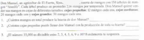 Don Manuel, un agricultor de El Fuerte, Sina nuerta de mangos con 150 árboles de man- 
gos 'Atanifo”. Cada árbol produce en promedio 220 mangos por temporada. Don Manuel quiere ven 
der sus mangos en cajas de diferentes tamaños: cajas pequeñas: 12 mangos cada una, cajas medianas:
20 mangos cada una y eajas grandes: 30 mangos cada una. 
1. ¿Cuântos mangos en total produce la huerta de don Manuel?_ 
2. ¿Cuántas cajas pequeñas puede llenar don Manuel con la producción de toda su huerta?_ 
_ 
3. ¿El número 33,000 es diviaible entre 2, 3, 4, 5. 6, 9 o 10? Fundaments to respuests._ 
_