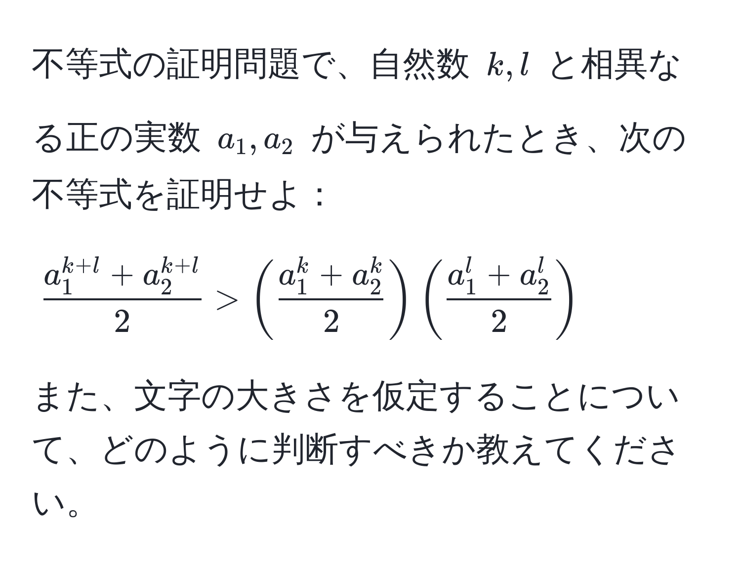 不等式の証明問題で、自然数 $k, l$ と相異なる正の実数 $a_1, a_2$ が与えられたとき、次の不等式を証明せよ：  
$$ (a_1^(k+l) + a_2^(k+l))/2  > (fraca_1^(k + a_2^k)2) (fraca_1^(l + a_2^l)2)$$  
また、文字の大きさを仮定することについて、どのように判断すべきか教えてください。