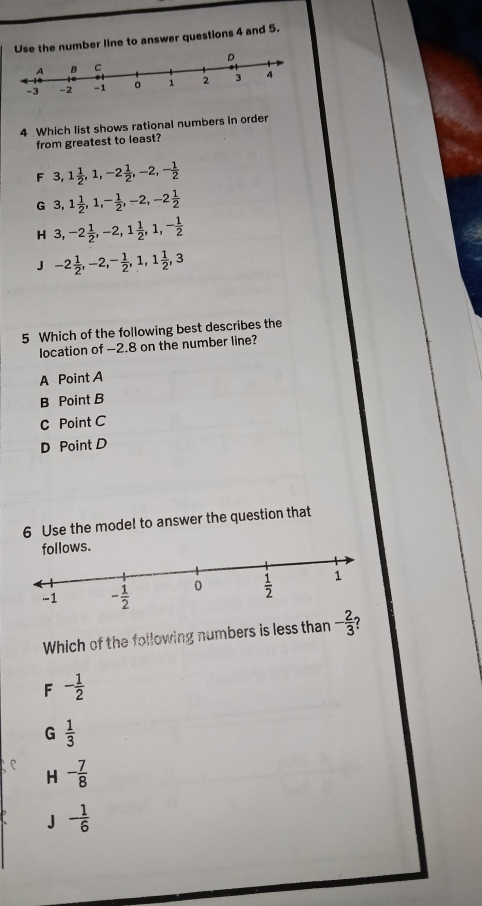 Use the number line to answer questions 4 and 5.
4 Which list shows rational numbers in order
from greatest to least?
F 3 1 1/2 ,1,-2 1/2 ,-2,- 1/2 
G 3 1 1/2 ,1,- 1/2 ,-2,-2 1/2 
H 3,-2 1/2 ,-2,1 1/2 ,1,- 1/2 
J -2 1/2 ,-2,- 1/2 ,1,1 1/2 ,3
5 Which of the following best describes the
location of -2.8 on the number line?
A Point A
B Point B
C Point C
D Point D
6 Use the mode! to answer the question that
ws
Which of the following numbers is less than - 2/3  ?
F - 1/2 
G  1/3 
P - 7/8 
H
a J - 1/6 