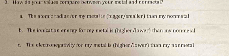 How do your values compare between your metal and nonmetal?
a. The atomic radius for my metal is (bigger/smaller) than my nonmetal
b. The ionization energy for my metal is (higher/lower) than my nonmetal
c. The electronegativity for my metal is (higher/lower) than my nonmetal