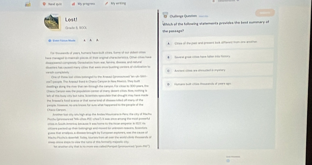 Nest quiz My progress My writing
Lost! Challenge Question
Which of the following statements provides the best summary of
Grade 8, 900L
the passage?
Enter Fíoure Moste A A A
A Cities of the past and present look different from one another
For thousands of years, humans have built cities, Some of our oldest cities
have managed to maintain pisces of their original characteristics. Other cities have Several great cities have fellen into Filstory.
disappeared compietely. Devastation from war, famina, diseass, and natural
disasters has caused many cities that were once bustling centers of civiization to
C
vanish completely. Ancient cities are shrouded in mystery
One of these lost cilles belonged to the Anasazi (pronounced "an-uh-SAH-
) people. The Anasazi lived in Chaco Canyon in New Mexico. They buill
dwellings along the mer that ran through the canyon. For close to 300 years, the D Humans built cities thousands of years ago.
Chaco Canyon was the population center of many desert cities. Now, nothing is
left of this busy city but ruins. Sciennsts speculate that drought may have made
the Anasaz'a food scarce or that some kind of disease killed off many of the
peopie. However, no one knows for sure what happened to the people of the
Chace Canyon
Another lost city sits high arop the Andes Mountains in Peru the city of Machu
Picchu (pronounced ''MA-choo PEE-choo'). It was once among the most powerful
cities in South America, because it was home to the Incan emperor. In 1527 Its
citizens packed up their belongings and moved for unknown reasons. Solentists
guess that smslipox, a disesse brought by European explorers, was the cause of
Machu Picchu's downfall. Today, tourists from all over the world climb thousands of
steep atone steps to view the ruins of this formerly majestic city
Yet another city that is no more was called Pompell (pronounced "por-PAY").