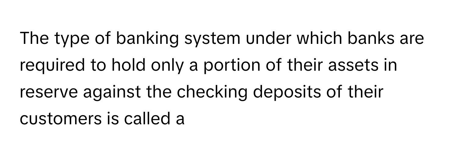 The type of banking system under which banks are required to hold only a portion of their assets in reserve against the checking deposits of their customers is called a