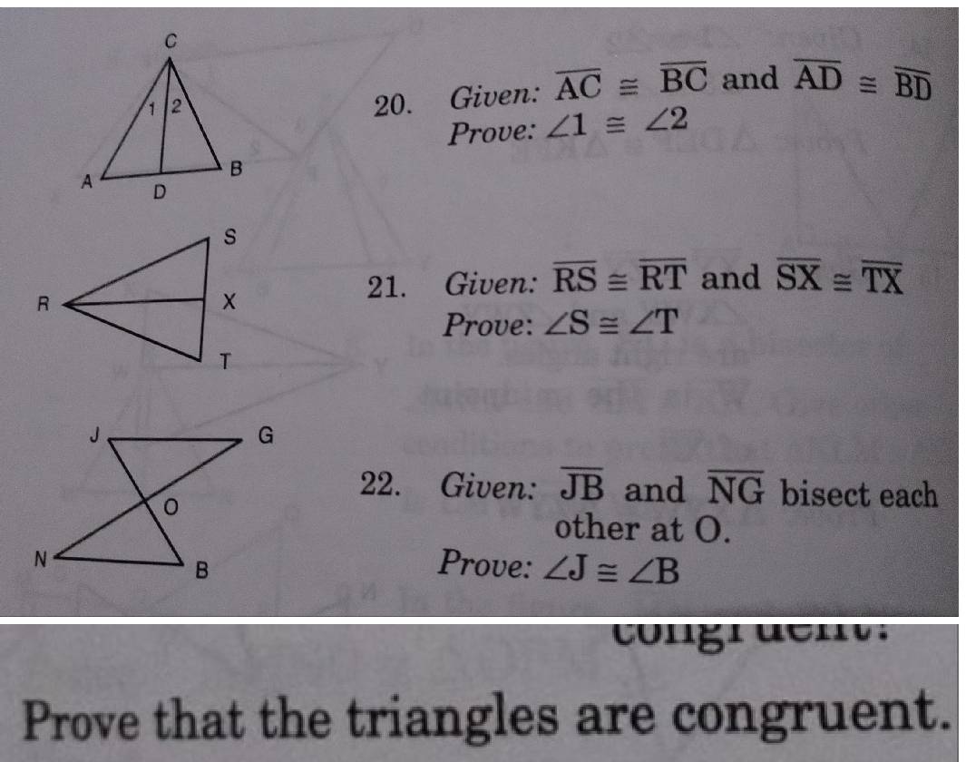 Given: overline AC≌ overline BC and overline AD≌ overline BD
Prove: ∠ 1≌ ∠ 2
21. Given: overline RS≌ overline RT and overline SX≌ overline TX
Prove: ∠ S≌ ∠ T
22. Given: overline JB and overline NG bisect each 
other at O. 
Prove: ∠ J≌ ∠ B
congr dent. 
Prove that the triangles are congruent.