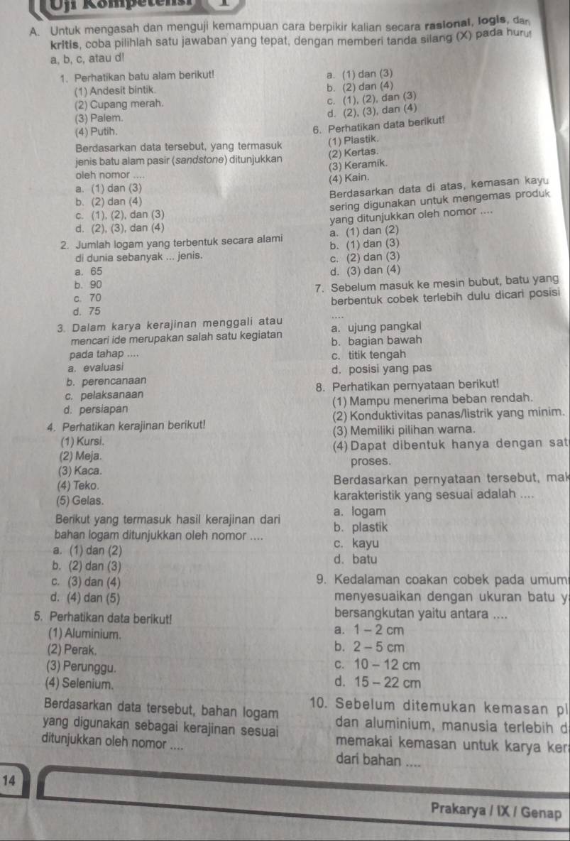 Ofr Kömpetensr
A. Untuk mengasah dan menguji kemampuan cara berpikir kalian secara rasional, logis, da
kritis, coba pilihlah satu jawaban yang tepat, dengan memberi tanda silang (X) pada huru
a, b, c, atau d!
1. Perhatikan batu alam berikut! a. (1) dan (3)
(1) Andesit bintik. b. (2) dan (4)
(2) Cupang merah.
c. (1), (2), dan (3)
(3) Palem.
d. (2), (3), dan (4)
(4) Putih.
6. Perhatikan data berikut!
Berdasarkan data tersebut, yang termasuk (1) Plastik.
jenis batu alam pasir (sandstone) ditunjukkan
(2) Kertas.
(3) Keramik.
oleh nomor ....
(4) Kain.
a. (1) dan (3)
Berdasarkan data di atas, kemasan kayu
b. (2) dan (4)
sering digunakan untuk mengemas produk
c. (1), (2), dan (3)
yang ditunjukkan oleh nomor ....
d. (2), (3), dan (4)
2. Jumlah logam yang terbentuk secara alami a. (1) dan (2)
di dunia sebanyak ... jenis. b. (1) dan (3)
c. (2) dan (3)
a. 65 d. (3) dan (4)
b. 90
c. 70 7. Sebelum masuk ke mesin bubut, batu yang
d. 75 berbentuk cobek terlebih dulu dicari posisi
3. Dalam karya kerajinan menggali atau a. ujung pangkal
mencari ide merupakan salah satu kegiatan b. bagian bawah
pada tahap .... c. titik tengah
a. evaluasi d. posisi yang pas
b. perencanaan
c. pelaksanaan 8. Perhatikan pernyataan berikut!
d. persiapan (1) Mampu menerima beban rendah.
4. Perhatikan kerajinan berikut! (2) Konduktivitas panas/listrik yang minim.
(3) Memiliki pilihan warna.
(1) Kursi.
(2) Meja. (4)Dapat dibentuk hanya dengan sat
proses.
(3) Kaca.
(4) Teko. Berdasarkan pernyataan tersebut, mak
(5) Gelas. karakteristik yang sesuai adalah ....
a. logam
Berikut yang termasuk hasil kerajinan dari b. plastik
bahan logam ditunjukkan oleh nomor .... c. kayu
a. (1) dan (2)
b. (2) dan (3) d.batu
c. (3) dan (4) 9. Kedalaman coakan cobek pada umum
d. (4) dan (5) menyesuaikan dengan ukuran batu y
5. Perhatikan data berikut! bersangkutan yaitu antara ....
(1) Aluminium.
a. 1-2cm
(2) Perak.
b. 2-5cm
C. 10-12cm
(3) Perunggu. d. 15-22cm
(4) Selenium.
10. Sebelum ditemukan kemasan pl
Berdasarkan data tersebut, bahan logam dan aluminium, manusia terlebih d
yang digunakan sebagai kerajinan sesuai memakai kemasan untuk karya ker 
ditunjukkan oleh nomor .... dari bahan_
14
Prakarya / IX / Genap