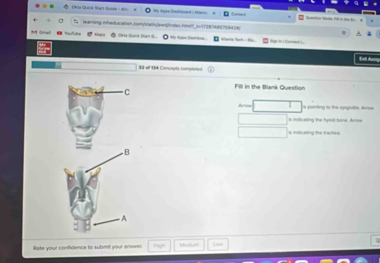 Okta Quick Start Quide - Am My Appre Deshtosand I Atlancu Carnart Question Mstte Fll in the Sür x
learning.mheducation.com/static/awdindex.html?_t=17287485759426/
M Gmail Youfübe Magis Okia Quick Starl G... My Arps Dahésa. Aclarita Dechi - Sia Sign 1 | Comment .
Exit Assig
32 of 134 Concepts completed
Fill in the Blank Question
Alyon is poiinting to the epiglattes. Arkow
is indicating the hyold bone. Arrow
is indicating the trachea.
Rate your confidence to submit your answer. High Medisen Low
