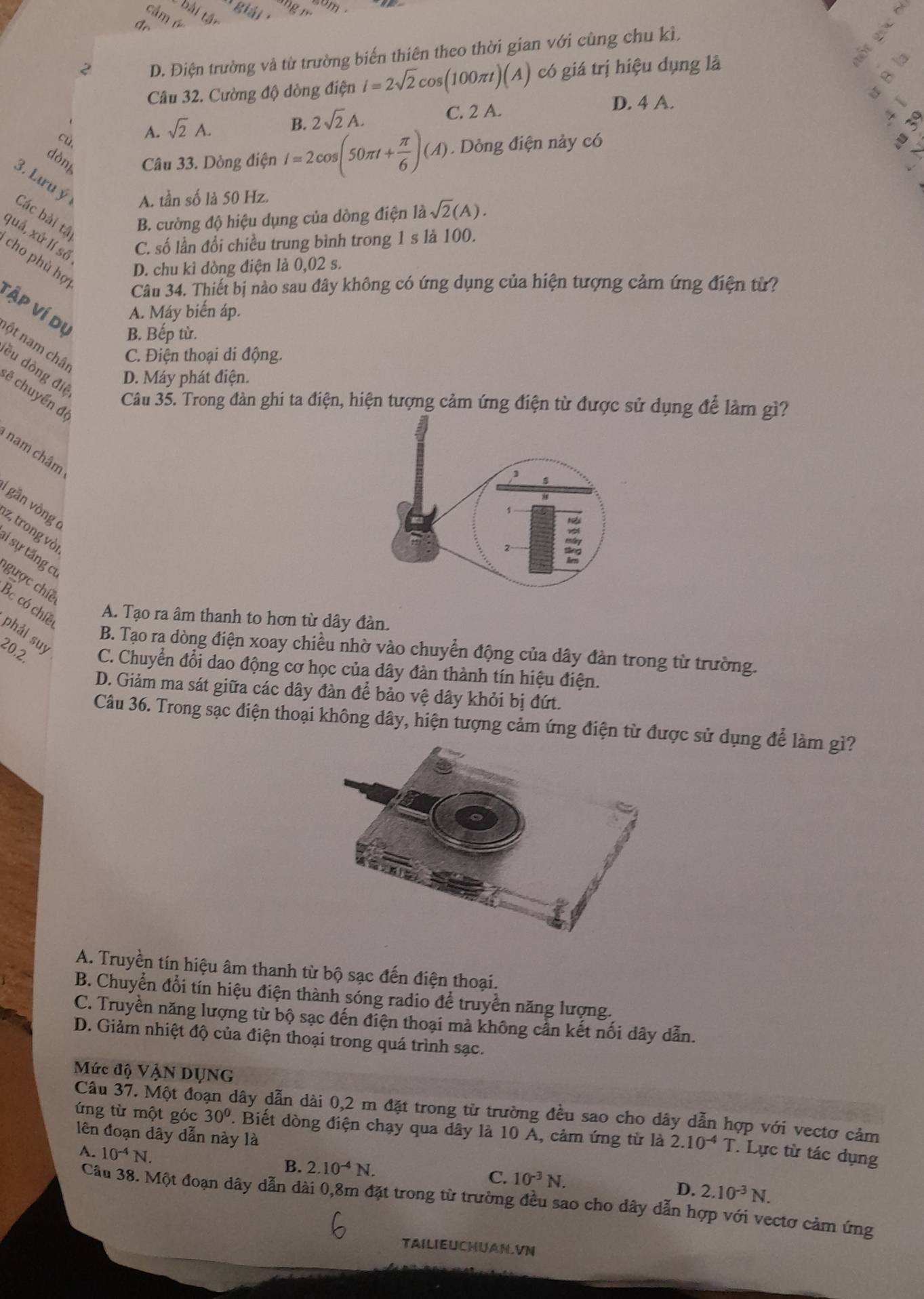 2 D. Điện trường và từ trường biến thiên theo thời gian với cùng chu kì,
Câu 32. Cường độ dòng điện i=2sqrt(2)cos (100π t)(A) có giá trị hiệu dụng là
D. 4 A.
B. 2sqrt(2)A.
cù A. sqrt(2)A. C. 2 A.
dòn Câu 33. Dòng điện I=2cos (50π t+ π /6 )(A). Dòng điện này có
3. Lưu ý A. tần số là 50 Hz.
Các bài tâ
B. cường độ hiệu dụng của dồng điện là lambda sqrt(2)(A).
quả, xử lí số
C. số lần đổi chiều trung bình trong 1 s là 100.
cho phù hợ
D. chu kỉ dòng điện là 0,02 s.
Câu 34. Thiết bị nào sau đây không có ứng dụng của hiện tượng cảm ứng điện từ?
Tập ví dụ
A. Máy biến áp.
B. Bếp từ.
ột nam châ
C. Điện thoại di động.
ều dòng điệ
D. Máy phát điện.
ẽ chuyển đệ
Câu 35. Trong đàn ghi ta điện, hiện tượng cảm ứng điện từ được sử dụng để làm gì?
nam châm
gān vòng
z, trong vòi
i sự tăng cơ
gưọc chiế Bc có chiề
A. Tạo ra âm thanh to hơn từ dây đàn.
phải suy
B. Tạo ra dòng điện xoay chiều nhờ vào chuyển động của dây đàn trong từ trường.
20.2. C. Chuyển đổi dao động cơ học của dây đàn thành tín hiệu điện.
D. Giảm ma sát giữa các dây đàn để bảo vệ dây khỏi bị đứt.
Câu 36. Trong sạc điện thoại không dây, hiện tượng cảm ứng điện từ được sử dụng để làm gì?
A. Truyền tín hiệu âm thanh từ bộ sạc đến điện thoại.
B. Chuyển đổi tín hiệu điện thành sóng radio để truyền năng lượng.
C. Truyền năng lượng từ bộ sạc đến điện thoại mà không cần kết nối dây dẫn.
D. Giảm nhiệt độ của điện thoại trong quá trình sạc.
Mức độ VậN DỤNG
Câu 37. Một đoạn dây dẫn dài 0,2 m đặt trong từ trường đều sao cho dây dẫn hợp với vectơ cảm
ng từ một góc 30° '. Biết dòng điện chạy qua dây là 10 A, cảm ứng từ là 2.10^(-4)T Lực từ tác dụng
lên đoạn dây dẫn này là
A. 10^(-4)N.
B. 2.10^(-4)N.
C. 10^(-3)N.
D. 2.10^(-3)N.
Cầu 38. Một đoạn dây dẫn dài 0,8m đặt trong từ trường đều sao cho dây dẫn hợp với vectơ cảm ứng
TAILIEUCHUAN.VN