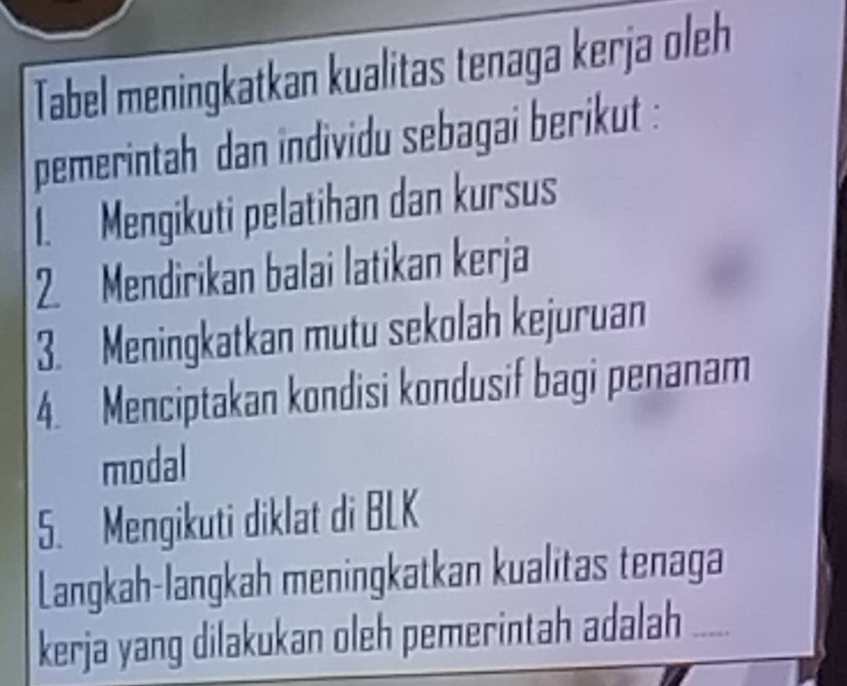 Tabel meningkatkan kualitas tenaga kerja oleh 
pemerintah dan individu sebagai berikut : 
I. Mengikuti pelatihan dan kursus 
2. Mendirikan balai latikan kerja 
3. Meningkatkan mutu sekolah kejuruan 
4. Menciptakan kondisi kondusif bagi penanam 
modal 
5. Mengikuti diklat di BLK 
Langkah-langkah meningkatkan kualitas tenaga 
kerja yang dilakukan oleh pemerintah adalah ....