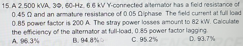 A 2,500 kVA, 3, 60-Hz, 6.6 kV Y-connected alternator has a field resistance of
0.45 Ω and an armature resistance of 0.05 Ω/phase. The field current at full load
0.85 power factor is 200 A. The stray power losses amount to 82 kW. Calculate
the efficiency of the alternator at full-load, 0.85 power factor lagging.
A. 96.3% B. 94.8% C. 95.2% D. 93.7%