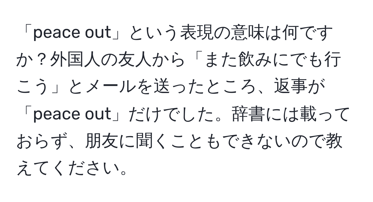 「peace out」という表現の意味は何ですか？外国人の友人から「また飲みにでも行こう」とメールを送ったところ、返事が「peace out」だけでした。辞書には載っておらず、朋友に聞くこともできないので教えてください。