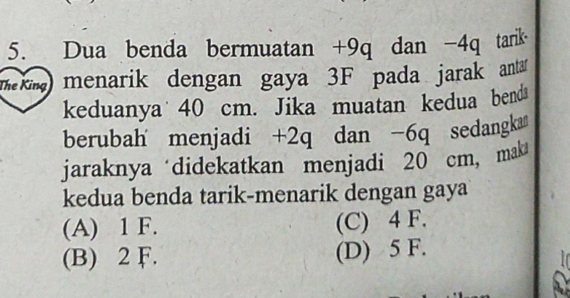 Dua benda bermuatan +9q dan -4q tarik
mkm menarik dengan gaya 3F pada jarak anta 
keduanya 40 cm. Jika muatan kedua benda
berubah menjadi +2q dan -6q sedangka
jaraknya didekatkan menjadi 20 cm, maka
kedua benda tarik-menarik dengan gaya
(A) 1 F. (C) 4 F.
(B) 2 F. (D) 5 F.