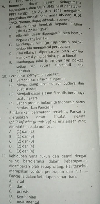 Keadian
9. Rumusan dasar negara sebagaimana
tercantum dalam UUD 1945 hasil penetapan
PPKI tanggal 18 Agustus 1945 mengalami
perubahan naskah pada masa RIS dan UUDS
1950. Namun, dapat dikatakan bahwa ....
A. nilai-nilainya kembali kepada Piagam
Jakarta 22 Juni 1945
B. nilai-nilai dasar dipengaruhi oleh bentuk
negara yang berlaku
C. kandungan nilai (prinsip-prinsip pokok)
setiap sila mengalami perubahan
D. nilai-nilainya dipengaruhi oleh konsep
demokrasi yang berlaku, yaitu liberal
E. kandungan nilai (prinsip-prinsip pokok)
setiap sila secara substantif tidak
berubah
10. Perhatikan pernyataan berikut.
(1) Bersendikan nilai-nilai agama.
(2) Mengandung unsur-unsur budaya dan
adat istiadat.
(3) Menjadi dasar alasan filosofis berdirinya
suatu negara.
(4) Setiap produk hukum di Indonesia harus
berdasarkan Pancasila.
Berdasarkan pernyataan tersebut, Pancasila
merupakan a dasar filsafat   negara
(philösofiscbe grondsląg) karena alasan yang
ditunjukkan pada nomor ....
A. (1) dan (2)
B. (1) dan (3)
C. (2) dan (3)
D. (2) dan (4)
E. (3) dan (4)
11. Kehidupan yang rukun dan damai dengan
saling bertoleransi dalam keberagaman
didambakan oleh setiap orang. Hal tersebut
merupakan contoh penerapan dari nilai ...
Pancasila dalam kehidupan sehari-hari.
A. vital
B. dasar
C. praksis
D. kerohanian
E. instrumental