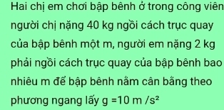 Hai chị em chơi bập bênh ở trong công viên 
người chị nặng 40 kg ngồi cách trục quay 
của bập bênh một m, người em nặng 2 kg
phải ngồi cách trục quay của bập bênh bao 
nhiêu m để bập bênh nằm cân bằng theo 
phương ngang lấy g=10m/s^2