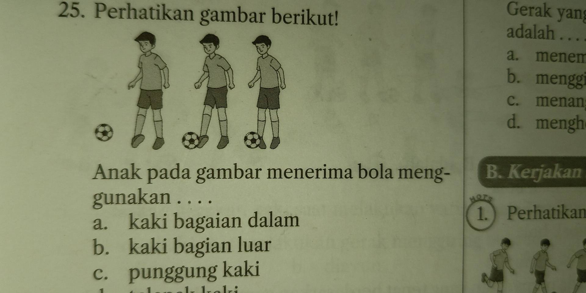 Perhatikan gambar berikut!
Gerak yang
adalah . . .
a. menem
b. menggi
c. menan
d. mengh
Anak pada gambar menerima bola meng- B. Kerjakan
gunakan . . . .
a. kaki bagaian dalam
1.Perhatikan
b. kaki bagian luar
c. punggung kaki