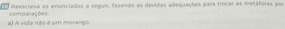 Reescreva os enunciados a seguir, fazendo as devidas adequações para trocar as metáforas por 
comparações. 
a) A vida não é um morango.