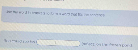 Use the word in brackets to form a word that fits the sentence 
Ben could see his □ (reflect) on the frozen pond.