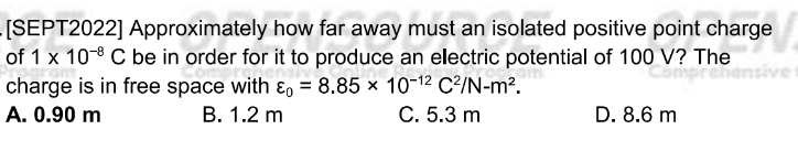 [SEPT2022] Approximately how far away must an isolated positive point charge
of 1* 10^(-8)C be in order for it to produce an ellectric potential of 100 V? The
charge is in free space with varepsilon _0=8.85* 10^(-12)C^2/N-m^2.
A. 0.90 m B. 1.2 m C. 5.3 m D. 8.6 m