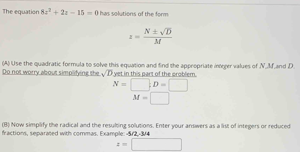 The equation 8z^2+2z-15=0 has solutions of the form
z= N± sqrt(D)/M 
(A) Use the quadratic formula to solve this equation and find the appropriate integer values of N, M,and D. 
Do not worry about simplifying the sqrt(D) yet in this part of the problem.
N=□; D=□
M=□
(B) Now simplify the radical and the resulting solutions. Enter your answers as a list of integers or reduced 
fractions, separated with commas. Example: -5/2, -3/4
z=□