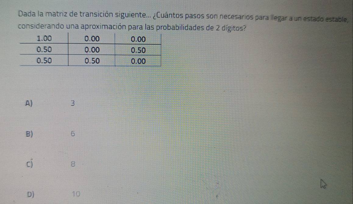 Dada la matriz de transición siguiente... ¿Cuántos pasos son necesarios para llegar a un estado estable
considerando una aproximación para las probabilidades de 2 dígitos?
A)
3
B)
6
cj
8
D)
10