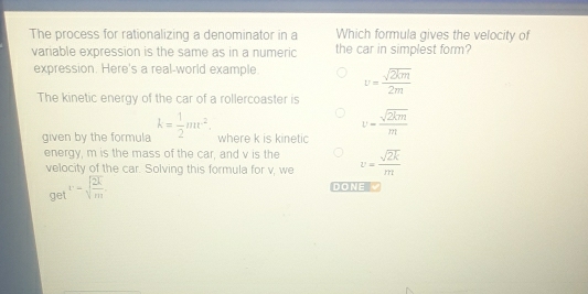 The process for rationalizing a denominator in a Which formula gives the velocity of
variable expression is the same as in a numeric the car in simplest form?
expression. Here's a real-world example. v= sqrt(2km)/2m 
The kinetic energy of the car of a rollercoaster is
given by the formula k= 1/2 mv^2. where k is kinetic
v= sqrt(2km)/m 
energy, m is the mass of the car, and v is the v= sqrt(2k)/m 
velocity of the car. Solving this formula for v, we
get v=sqrt(frac 2k)m. 
DONE