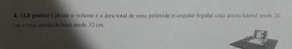 (1,0 ponto) Calcule o volume e a área total de uma pirâmide triangular regular cuja aresta lateral mede 20
cm e cuja aresta da base mede 32 cm.