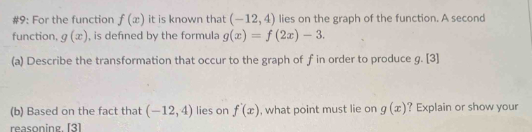 #9: For the function f(x) it is known that (-12,4) lies on the graph of the function. A second 
function, g(x) , is defined by the formula g(x)=f(2x)-3. 
(a) Describe the transformation that occur to the graph of f in order to produce g. [3] 
(b) Based on the fact that (-12,4) lies on f'(x) , what point must lie on g(x) ? Explain or show your 
reasoning[3]