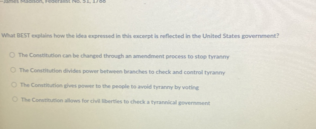 James Madison, Féderalist No. 51, 1760
What BEST explains how the idea expressed in this excerpt is reflected in the United States government?
The Constitution can be changed through an amendment process to stop tyranny
The Constitution divides power between branches to check and control tyranny
The Constitution gives power to the people to avoid tyranny by voting
The Constitution allows for civil liberties to check a tyrannical government