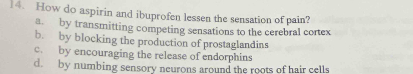 How do aspirin and ibuprofen lessen the sensation of pain?
a. by transmitting competing sensations to the cerebral cortex
b. by blocking the production of prostaglandins
c. by encouraging the release of endorphins
d. by numbing sensory neurons around the roots of hair cells