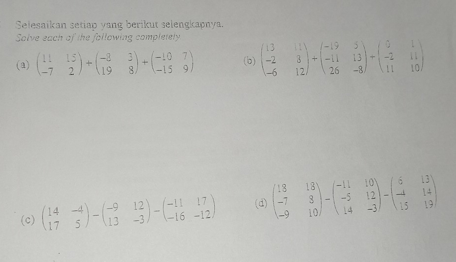 Selesaikan setiap yang berikut selengkapnya. 
Solve each of the following completely 
(a) beginpmatrix 11&15 -7&2endpmatrix +beginpmatrix -8&3 19&8endpmatrix +beginpmatrix -10&7 -15&9endpmatrix (b) beginpmatrix 13&11 -2&3 -6&12endpmatrix +beginpmatrix -19&5 -11&13 26&-8endpmatrix +beginpmatrix 0&1 -2&11 11&10endpmatrix
(c) beginpmatrix 14&-4 17&5endpmatrix -beginpmatrix -9&12 13&-3endpmatrix -beginpmatrix -11&17 -16&-12endpmatrix (d) beginpmatrix 18&18 -7&8 -9&10endpmatrix -beginpmatrix -11&10 -5&12 14&-3endpmatrix -beginpmatrix 6&13 -4&14 15&19endpmatrix