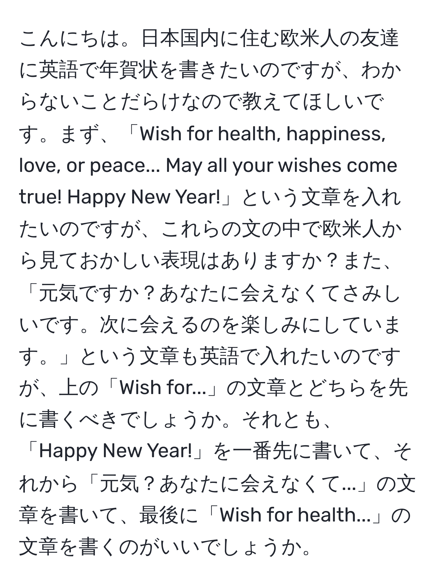 こんにちは。日本国内に住む欧米人の友達に英語で年賀状を書きたいのですが、わからないことだらけなので教えてほしいです。まず、「Wish for health, happiness, love, or peace... May all your wishes come true! Happy New Year!」という文章を入れたいのですが、これらの文の中で欧米人から見ておかしい表現はありますか？また、「元気ですか？あなたに会えなくてさみしいです。次に会えるのを楽しみにしています。」という文章も英語で入れたいのですが、上の「Wish for...」の文章とどちらを先に書くべきでしょうか。それとも、「Happy New Year!」を一番先に書いて、それから「元気？あなたに会えなくて...」の文章を書いて、最後に「Wish for health...」の文章を書くのがいいでしょうか。