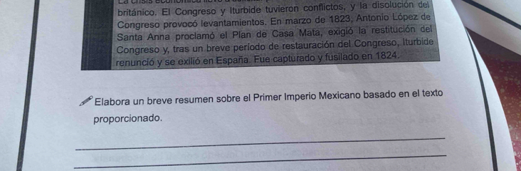 británico. El Congreso y Iturbide tuvieron conflictos, y la disolución del 
Congreso provocó levantamientos. En marzo de 1823, Antonio López de 
Santa Anna proclamó el Plan de Casa Mata, exigió la restitución del 
Congreso y, tras un breve período de restauración del Congreso, Iturbide 
renunció y se exilió en España. Fue capturado y fusilado en 1824. 
Elabora un breve resumen sobre el Primer Imperio Mexicano basado en el texto 
proporcionado. 
_ 
_