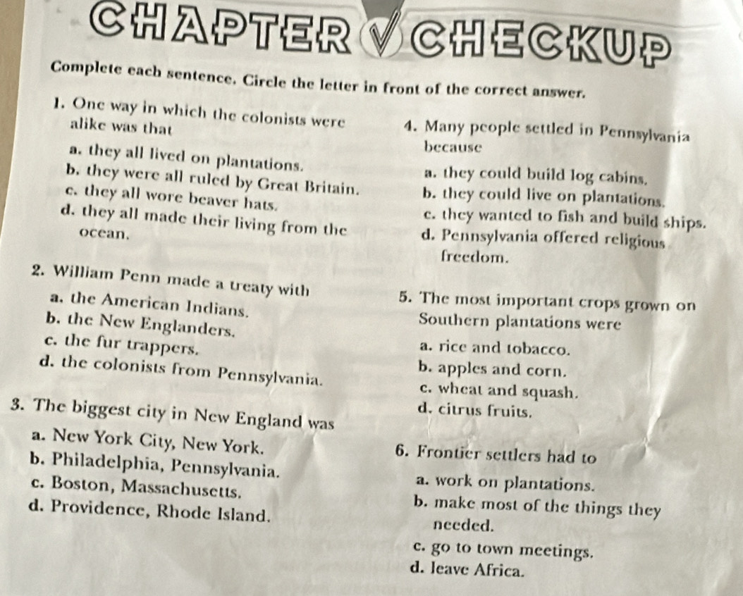 CHAPTER V CHECKUP
Complete each sentence. Circle the letter in front of the correct answer.
1. One way in which the colonists were 4. Many people settled in Pennsylvania
alike was that
because
a. they all lived on plantations.
a. they could build log cabins.
b. they were all ruled by Great Britain. b. they could live on plantations.
c. they all wore beaver hats. c. they wanted to fish and build ships.
d. they all made their living from the d. Pennsylvania offered religious
ocean.
freedom.
2. William Penn made a treaty with
5. The most important crops grown on
a. the American Indians.
Southern plantations were
b. the New Englanders.
c. the fur trappers.
a. rice and tobacco.
b. apples and corn.
d. the colonists from Pennsylvania. c. wheat and squash.
d. citrus fruits.
3. The biggest city in New England was
a. New York City, New York. 6. Frontier settlers had to
b. Philadelphia, Pennsylvania. a. work on plantations.
c. Boston, Massachusetts. b. make most of the things they
d. Providence, Rhode Island. needed.
c. go to town meetings.
d. leave Africa.