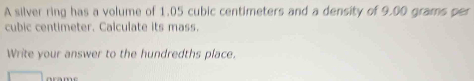 A silver ring has a volume of 1.05 cubic centimeters and a density of 9.00 grams per
cubic centimeter. Calculate its mass. 
Write your answer to the hundredths place.