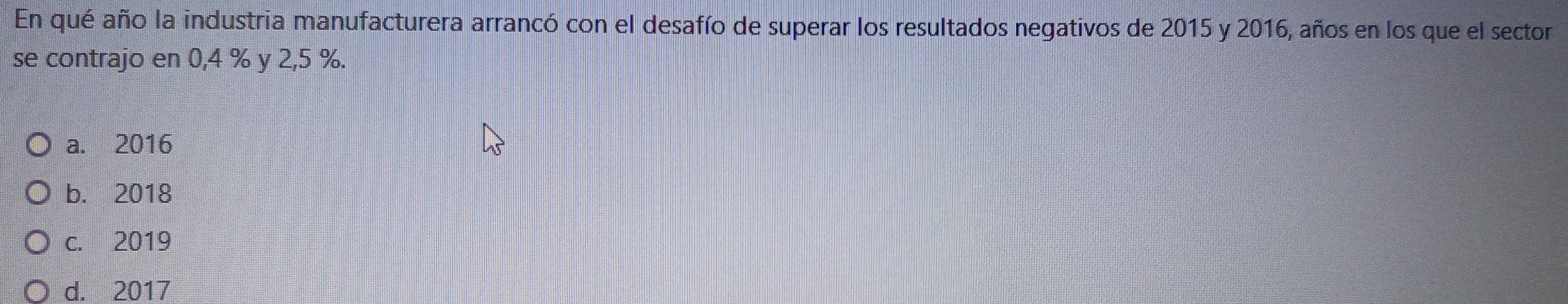 En qué año la industria manufacturera arrancó con el desafío de superar los resultados negativos de 2015 y 2016, años en los que el sector
se contrajo en 0,4 % y 2,5 %.
a. 2016
b. 2018
c. 2019
d. 2017