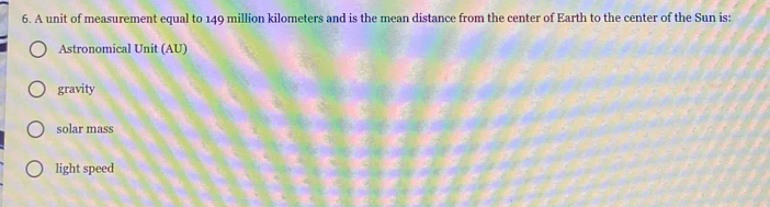 A unit of measurement equal to 149 million kilometers and is the mean distance from the center of Earth to the center of the Sun is:
Astronomical Unit (AU)
gravity
solar mass
light speed