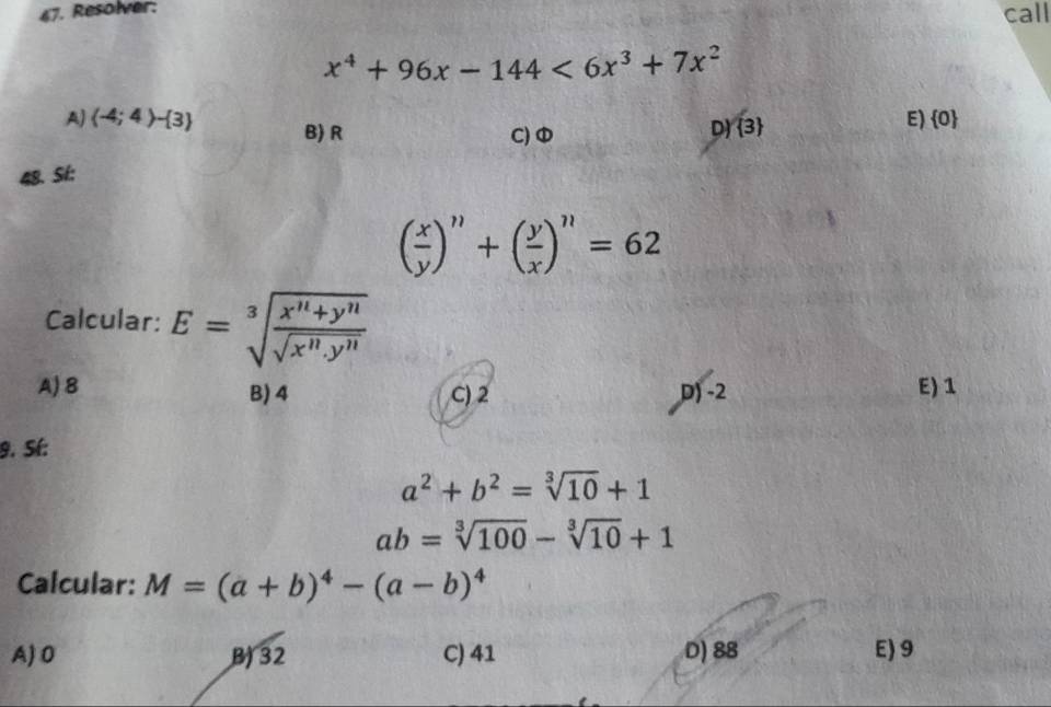 Resolver: call
x^4+96x-144<6x^3+7x^2
A) (-4;4)- 3 B) R D) 3
E)  0
C)
48. St:
( x/y )'prime +( y/x )'prime =62 
Calcular: E=sqrt[3](frac x^n+y^n)sqrt(x^n.y^n)
A) 8 B) 4 C) 2 D) -2 E) 1
9. Sí:
a^2+b^2=sqrt[3](10)+1
ab=sqrt[3](100)-sqrt[3](10)+1
Calcular: M=(a+b)^4-(a-b)^4
A) 0 B) 32 C) 41 D) 88 E) 9