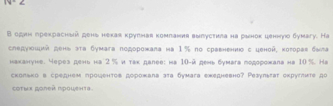 В один грекрасный день некая крулная комлания вылустила на рынок ценнуюо бумагу. На 
следуюший день эта бумага подорожала на 1‰ по сравнению с ценой, которая была 
накануне. через день на 2 % и так далее: на 10 -й день бумага лодорожала на 10 %. На 
скольков среднем лроцентов дорожала эта бумага ежедневно? Результат округлите до 
οτыχ дοлей πрοценτа.