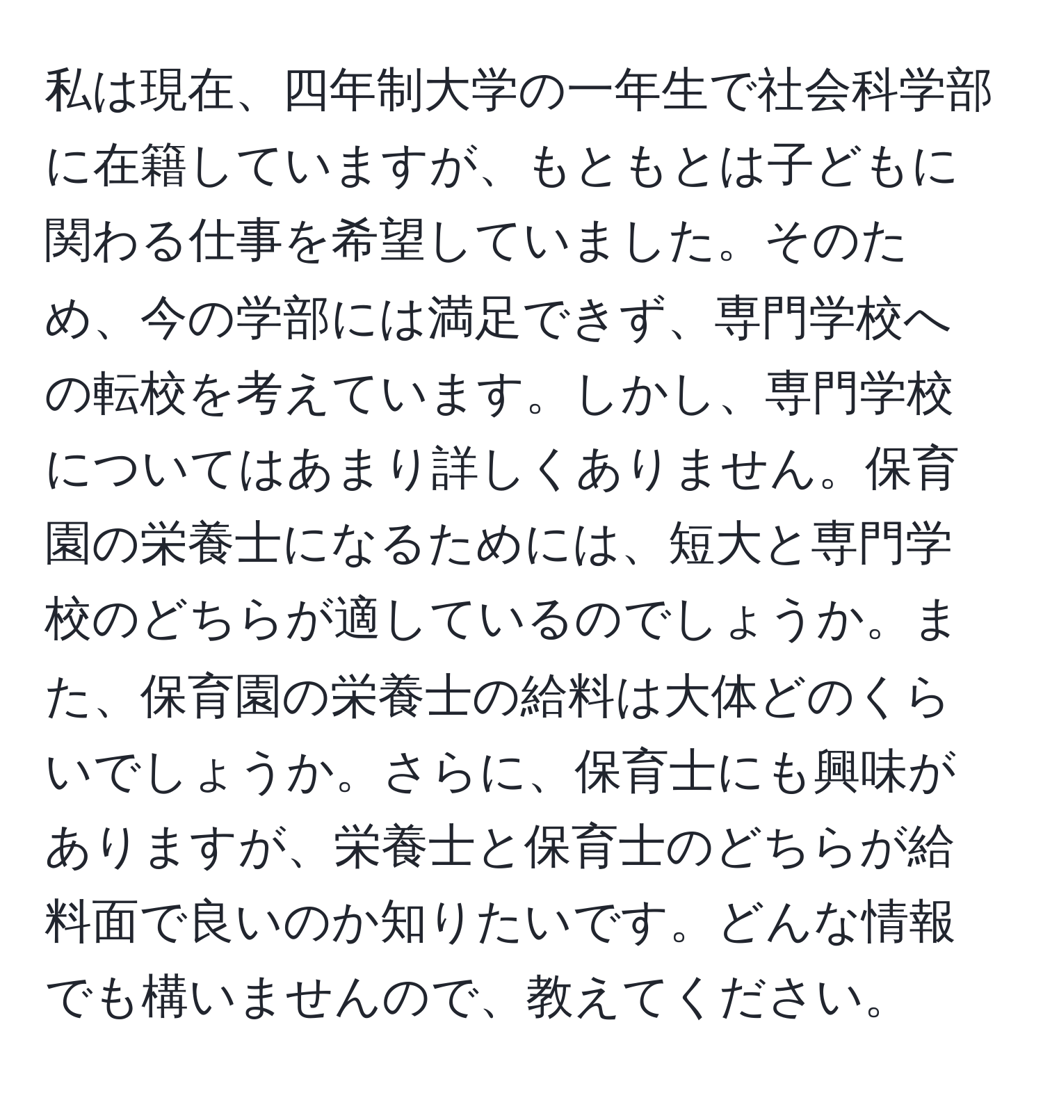 私は現在、四年制大学の一年生で社会科学部に在籍していますが、もともとは子どもに関わる仕事を希望していました。そのため、今の学部には満足できず、専門学校への転校を考えています。しかし、専門学校についてはあまり詳しくありません。保育園の栄養士になるためには、短大と専門学校のどちらが適しているのでしょうか。また、保育園の栄養士の給料は大体どのくらいでしょうか。さらに、保育士にも興味がありますが、栄養士と保育士のどちらが給料面で良いのか知りたいです。どんな情報でも構いませんので、教えてください。