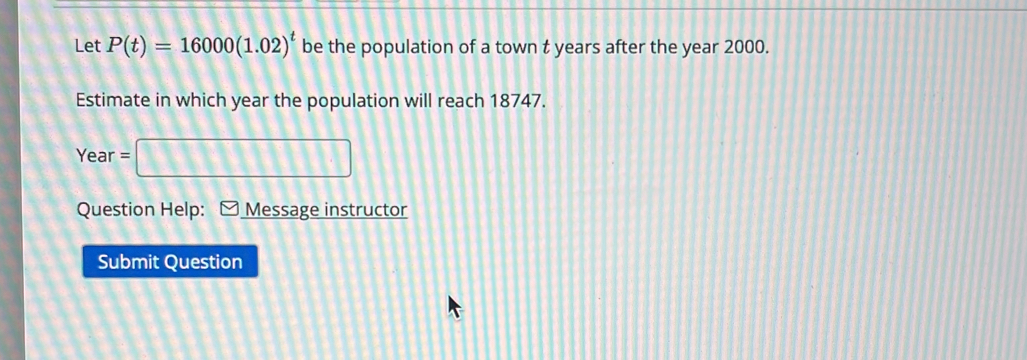 Let P(t)=16000(1.02)^t be the population of a town t years after the year 2000. 
Estimate in which year the population will reach 18747.
Year=□
Question Help: Message instructor 
Submit Question