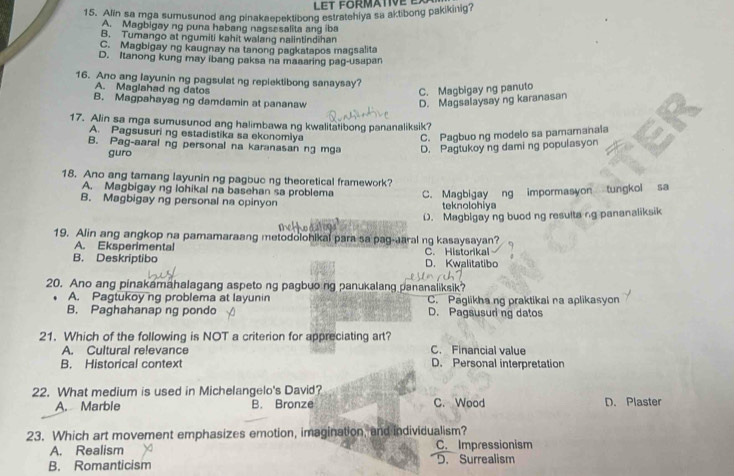 LET FORMATIVE E
15. Alin sa mga sumusunod ang pinakaepektibong estratehiya sa aktibong pakikinig?
A. Magbigay ng puna habang nagsesalita ang iba
B. Tumango at ngumiti kahit walang nalintindihan
C. Magbigay ng kaugnay na tanong pagkatapos magsalita
D. Itanong kung may ibang paksa na maaaring pag-usapan
16. Ano ang layunin ng pagsulat ng replektibong sanaysay?
A. Maglahad ng datos
C. Magbigay ng panuto
B. Magpahayag ng damdamin at pananaw D. Magsalaysay ng karanasan
17. Alin sa mga sumusunod ang halimbawa ng kwalitatibong pananaliksik?
A. Pagsusuri ng estadistika sa ekonomlya C. Pagbuo ng modelo sa pamamanala
B. Pag-aaral ng personal na karanasan ng mga D. Pagtukoy ng daming populasyon
guro
18. Ano ang tamang layunin ng pagbuo ng theoretical framework?
A. Magbigay ng lohikal na basehan sa problema C. Magbigay ng impormasyon tungkol sa
B. Magbigay ng personal na opinyon teknolohiya
D. Magbigay ng buod ng resulta ng pananaliksik
19. Alin ang angkop na pamamaraang metodolohikal para sa pag-aral ng kasaysayan?
A. Eksperimental C. Historikal
B. Deskriptibo D. Kwalitatibo
20. Ano ang pinakamähalagang aspeto ng pagbuong panukalang pananaliksik?
A. Pagtukoy ng problema at layunin C. Paglikha ng praktikai na aplikasyon
B. Paghahanap ng pondo D. Pagsusuri ng datos
21. Which of the following is NOT a criterion for appreciating art? C. Financial value
A. Cultural relevance
B. Historical context D. Personal interpretation
22. What medium is used in Michelangelo's David?
A. Marble B. Bronze C. Wood D. Plaster
23. Which art movement emphasizes emotion, imagination, and individualism?
A. Realism C. Impressionism
B. Romanticism D. Surrealism