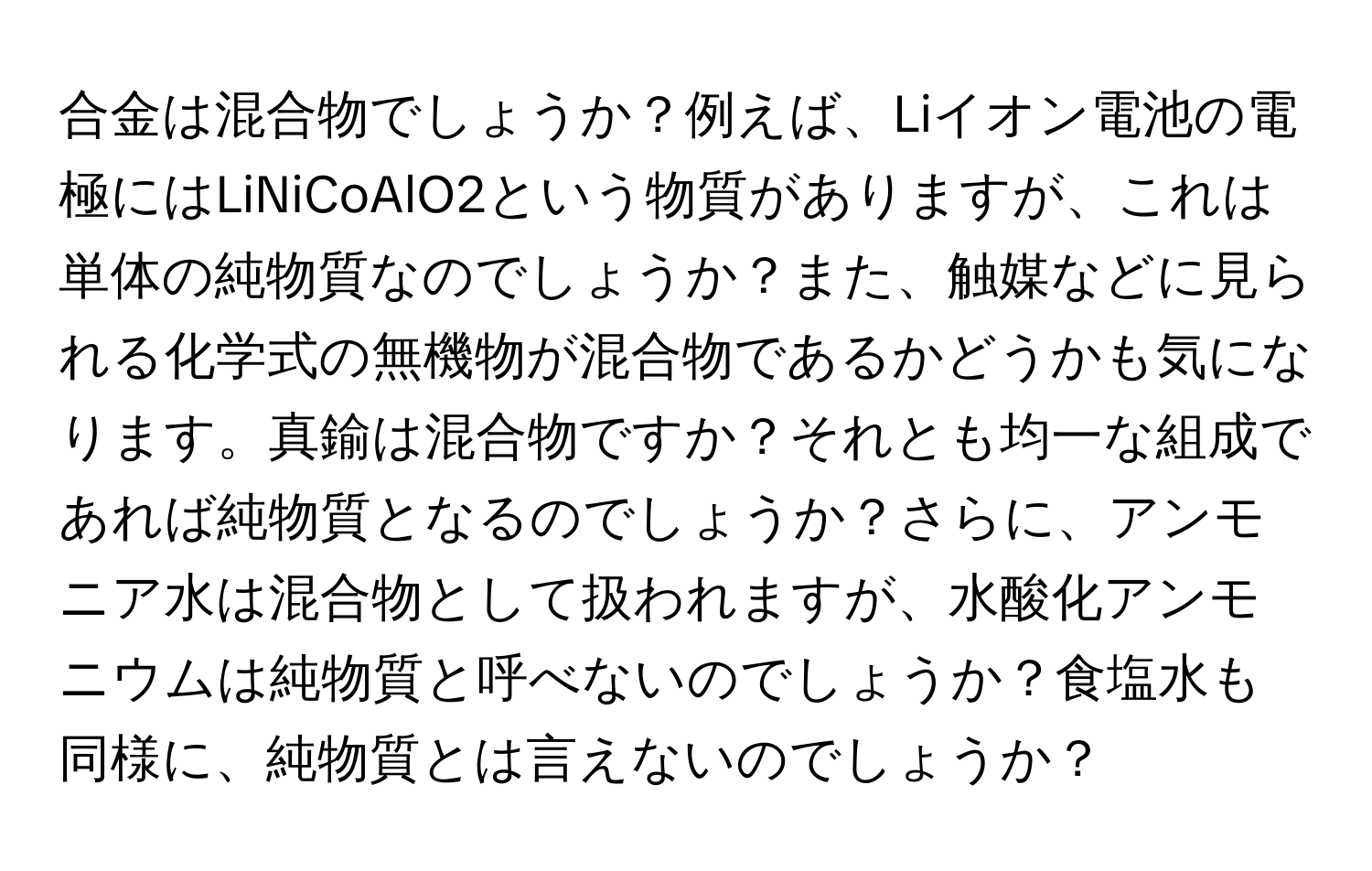 合金は混合物でしょうか？例えば、Liイオン電池の電極にはLiNiCoAlO2という物質がありますが、これは単体の純物質なのでしょうか？また、触媒などに見られる化学式の無機物が混合物であるかどうかも気になります。真鍮は混合物ですか？それとも均一な組成であれば純物質となるのでしょうか？さらに、アンモニア水は混合物として扱われますが、水酸化アンモニウムは純物質と呼べないのでしょうか？食塩水も同様に、純物質とは言えないのでしょうか？