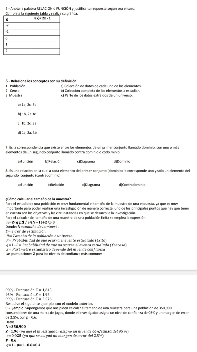 5.- Anota la palabra RELACIÓN o FUNCIÓN y justifica tu respuesta según sea el caso.
gráfica.
6.- Relacione los conceptos con su definición.
1 Población a) Colección de datos de cada uno de los elementos.
2 Censo b) Colección completa de los elementos a estudiar.
3 Muestra c) Parte de los datos extraídos de un universo.
a) 1a, 2c, 3b
b) 1b, 2a 3c
c) 1b, 2c, 3a
d) 1c, 2a, 3b
7. Es la correspondencia que existe entre los elementos de un primer conjunto llamado dominio, con uno o más
elementos de un segundo conjunto llamado contra dominio o codo minio.
a) Función b) Relación c)Diagrama d)Dominio
8. Es una relación en la cual a cada elemento del primer conjunto (dominio) le corresponde uno y sólo un elemento del
segundo conjunto (contradominio).
a) Función b) Relación c)Diagrama d)Contradominio
¿Cómo calcular el tamaño de la muestra?
Para el estudio de una población es muy fundamental el tamaño de la muestra de una encuesta, ya que es muy
importante para poder realizar una investigación de manera correcta, uno de los principales puntos que hay que tener
en cuenta son los objetivos y las circunstancias en que se desarrolle la investigación.
Para el calcular del tamaño de una muestra de una población finita se emplea la expresión:
n=Z^2qpN/e^2(N-1)+Z^2pq
Dónde: N=tamaño de la muest .
E= error de estimación
N= * Tamaño de la población o universo.
P= Probabilidad de que ocurra el evento estudiado (éxito)
q=1-P= Probabilidad de que no ocurra el evento estudiado (fracaso)
Z= Parámetro estadístico depende del nivel de confianza
Las puntuaciones Z para los niveles de confianza más comunes:
90% - Puntuación Z=1,645
95% - Puntuación Z=1.96
99% - Puntuación Z=2.576
Resuelve el siguiente ejemplo, con el modelo anterior.
9.- Ejemplo: Supongamos que nos piden calcular el tamaño de una muestra para una población de 350,900
consumidores de una marca de jugos, donde el investigador asigna un nivel de confianza de 95% y un margen de error
de 2.5%, con p=0.6.
Datos:
N=350,900
Z=1.96(yc a que el investigador asigno un nivel de confianza del 95 %)
e=0.025 (ya que se asignó un margen de error del 2.5%)
P=0.6
q=1-p=1-0.6=0.4
