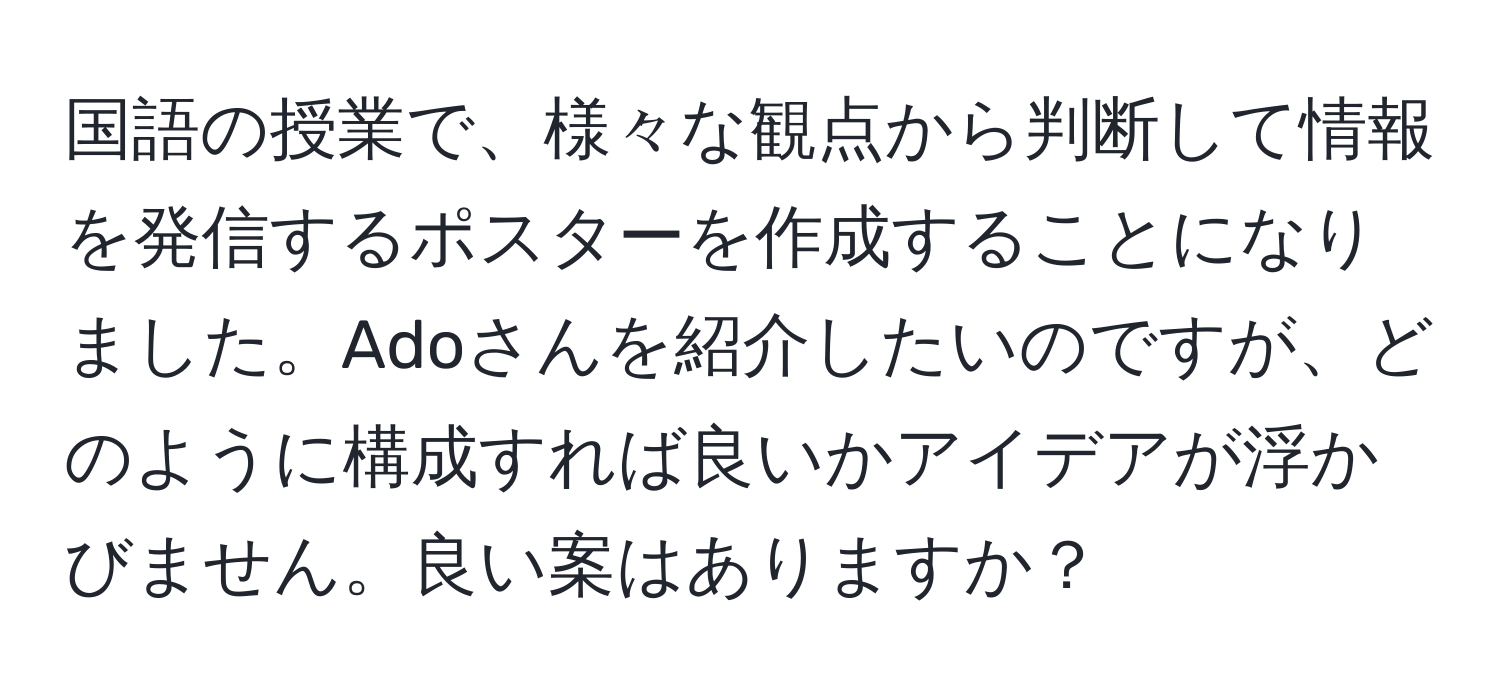 国語の授業で、様々な観点から判断して情報を発信するポスターを作成することになりました。Adoさんを紹介したいのですが、どのように構成すれば良いかアイデアが浮かびません。良い案はありますか？